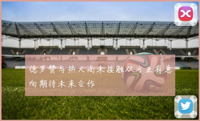 德罗赞与热火尚未接触双方互有意向期待未来合作