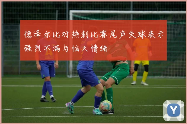 德泽尔比对热刺比赛尾声失球表示强烈不满与恼火情绪