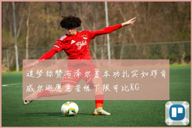 追梦称赞布泽尔基本功扎实如邓肯威尔逊愿意苦练下限可比KG