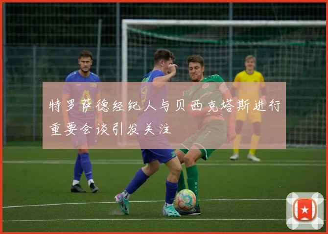 特罗萨德经纪人与贝西克塔斯进行重要会谈引发关注