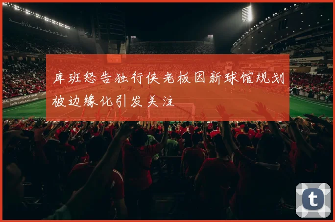 库班怒告独行侠老板因新球馆规划被边缘化引发关注