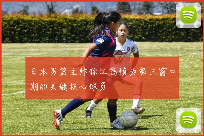 日本男篮主帅称江岛慎为第三窗口期的关键核心球员