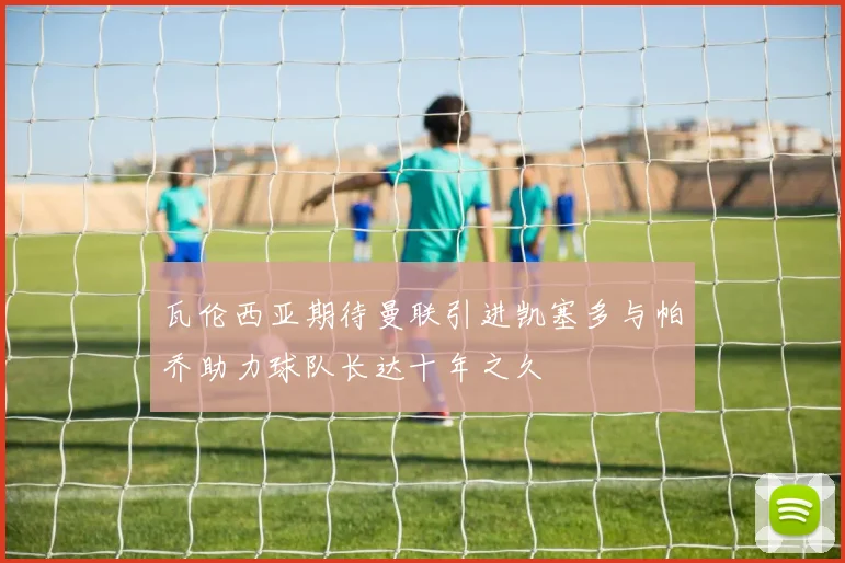 瓦伦西亚期待曼联引进凯塞多与帕乔助力球队长达十年之久