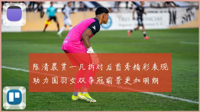 陈清晨贾一凡拆对后首秀精彩表现助力国羽女双争冠前景更加明朗