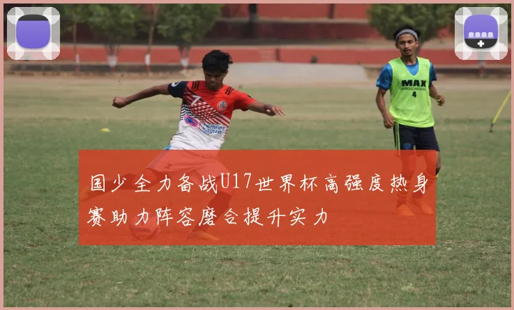 国少全力备战U17世界杯高强度热身赛助力阵容磨合提升实力