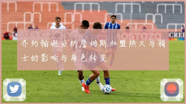 乔约翰逊分析詹姆斯加盟热火与骑士的影响与角色转变