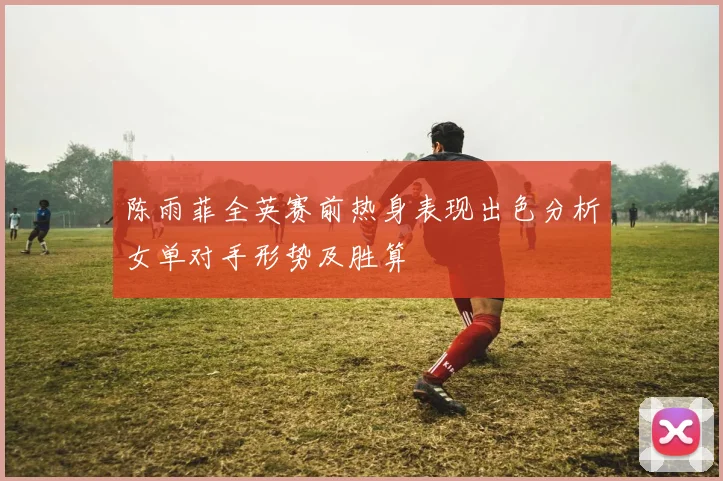陈雨菲全英赛前热身表现出色分析女单对手形势及胜算