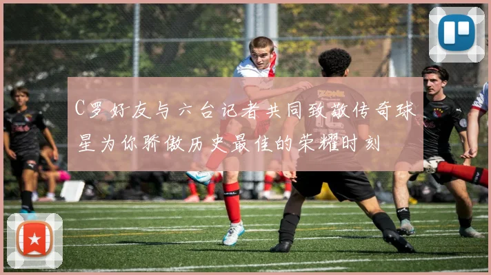C罗好友与六台记者共同致敬传奇球星为你骄傲历史最佳的荣耀时刻