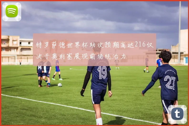 特罗萨德世界杯助攻预期高达216仅次于奥利塞展现前场统治力