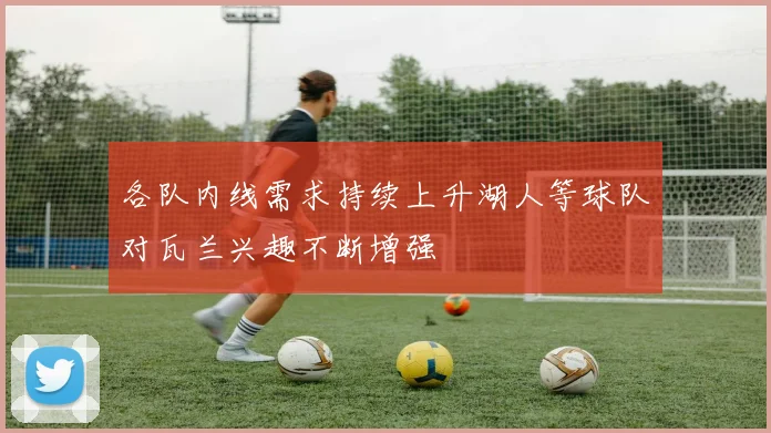 各队内线需求持续上升湖人等球队对瓦兰兴趣不断增强