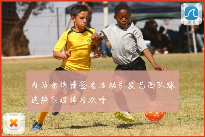 内马尔热情签名活动引发巴西队球迷热烈追捧与欢呼