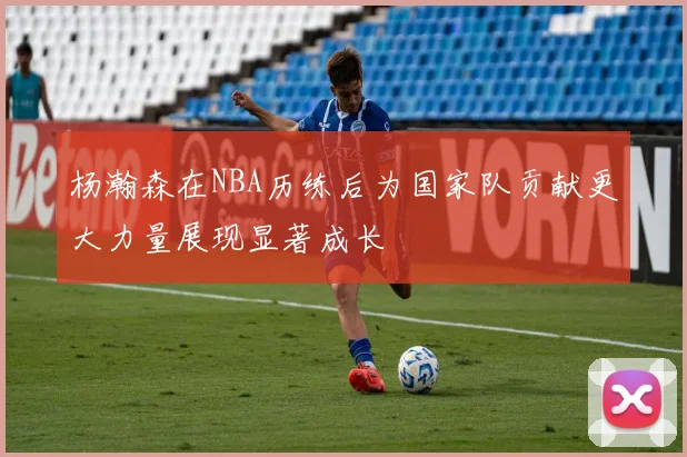 杨瀚森在NBA历练后为国家队贡献更大力量展现显著成长