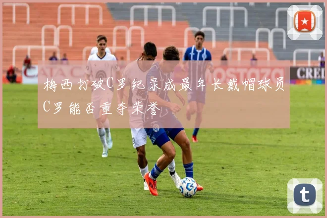 梅西打破C罗纪录成最年长戴帽球员C罗能否重夺荣誉