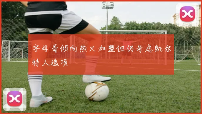 字母哥倾向热火加盟但仍考虑凯尔特人选项