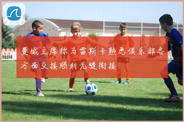 曼城主席称马雷斯卡熟悉俱乐部各方面交接顺利无缝衔接