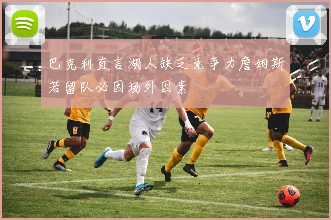 巴克利直言湖人缺乏竞争力詹姆斯若留队必因场外因素