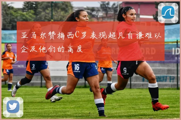 亚马尔赞梅西C罗表现超凡自谦难以企及他们的高度